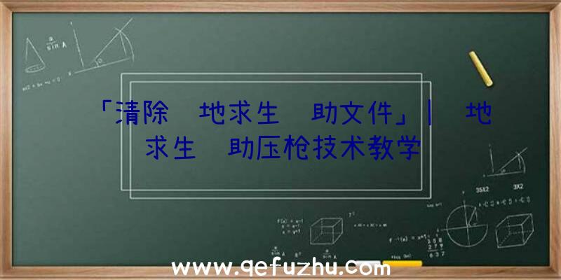 「清除绝地求生辅助文件」|绝地求生辅助压枪技术教学